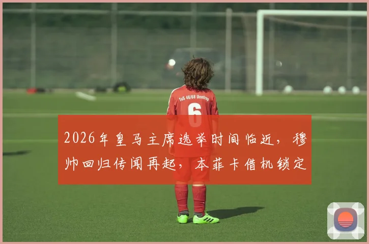 2026年皇马主席选举时间临近，穆帅回归传闻再起，本菲卡借机锁定球员天价违约金