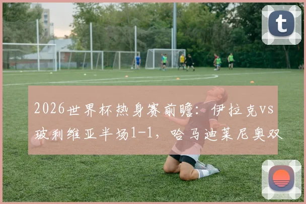 2026世界杯热身赛前瞻:伊拉克vs玻利维亚半场1-1,哈马迪莱尼奥双双破门,分析两队晋级前景与战术短板