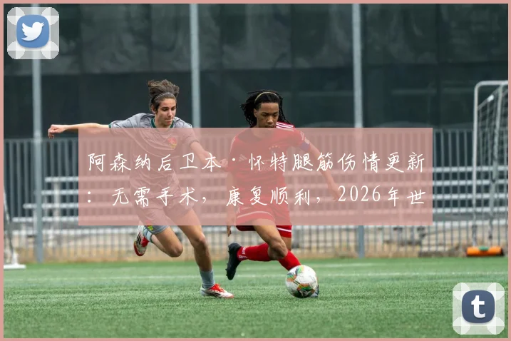 阿森纳后卫本·怀特腿筋伤情更新：无需手术，康复顺利，2026年世界杯参赛前景分析