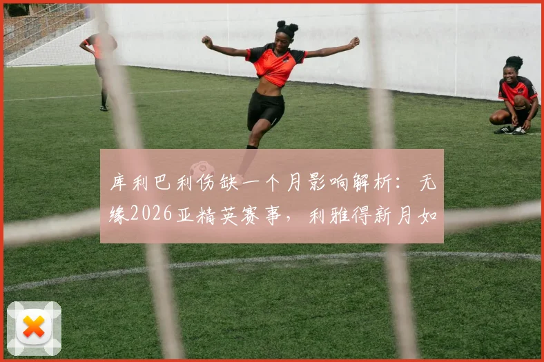 库利巴利伤缺一个月影响解析：无缘2026亚精英赛事，利雅得新月如何应对阵容缺口