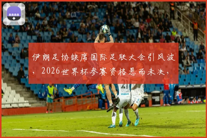 伊朗足协缺席国际足联大会引风波，2026世界杯参赛资格悬而未决，最新进展解析
